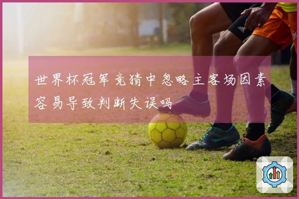 世界杯冠军竞猜中忽略主客场因素容易导致判断失误吗