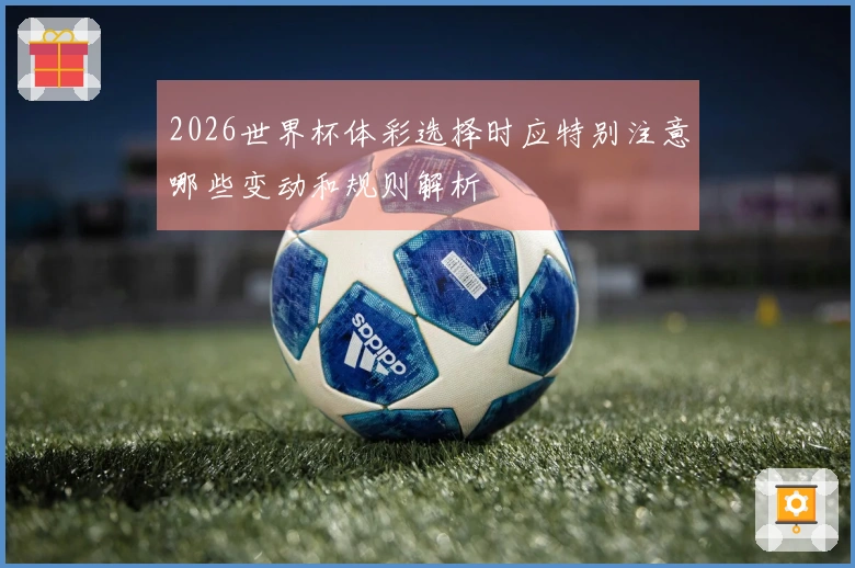 2026世界杯体彩选择时应特别注意哪些变动和规则解析